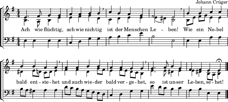 
\header { tagline = ##f composer = "Johann Crüger" }
\layout { indent = 0 \context { \Score \remove "Bar_number_engraver" } }

global = { \key e \minor \numericTimeSignature \time 4/4 }

soprano = \relative c' { \global
  e4. fis8 g4 g | a a b b \breathe | c b a g | fis2 e \breathe |
  b'4 b c c | b b a a \breathe | a a b b | a a g g \breathe |
  g4. a8 b4 g | fis fis e e\fermata \bar "|."
}

alto = \relative c' { \global
  b4. a8 b4 e | e fis g d | c d e e | e (dis) b2 |
  b8 [e] fis g e4 e | dis e8 d! c d e4 | fis fis d g8 fis | e4 fis8 e d c b4 |
  e4. e8 dis4 e | e dis b8 a b4 \bar "|."
}

tenor = \relative c { \global
  e4 e e e | c d g g | a b c e |b2 e, |
  e4 e a a | b8 a gis4 a a | d8 [c] b a g [fis] e d | c4 d g g |
  e' d8 c b4 c | a b e, e \bar "|."
}

verse = \lyricmode {
  Ach wie flüch -- tig, ach wie nich -- tig
  ist der Men -- schen Le -- ben!
  Wie ein Ne -- bel bald ent -- ste -- het
  und auch wie -- der bald ver -- ge -- het,
  so ist un -- ser Le -- ben, se -- het!
}

\score {
  \new ChoirStaff
  << \new Staff \with { midiInstrument = "flute" }
    <<
      \new Voice = "soprano" { \voiceOne \soprano }
      \new Voice = "alto" { \voiceTwo \alto }
    >>
    \new Lyrics \with { \override VerticalAxisGroup #'staff-affinity = #CENTER }
      \lyricsto "soprano" \verse
    \new Staff \with { midiInstrument = "clarinet" }
    <<
      \clef bass
      \new Voice = "tenor" { \tenor }
    >>
  >>
  \layout { }
  \midi { \tempo 4=100
  }
}
